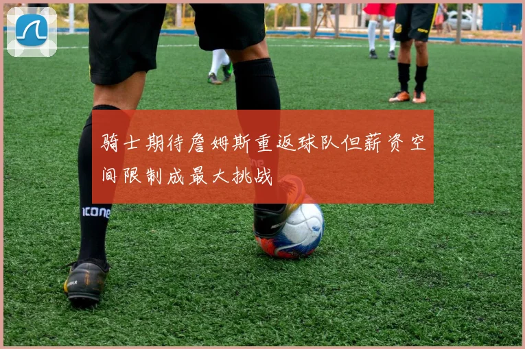 骑士期待詹姆斯重返球队但薪资空间限制成最大挑战