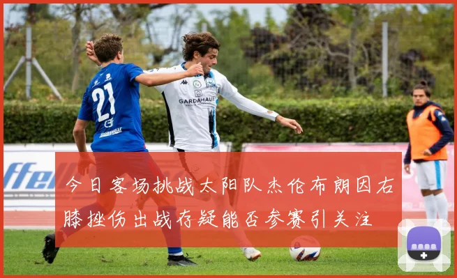 今日客场挑战太阳队杰伦布朗因右膝挫伤出战存疑能否参赛引关注