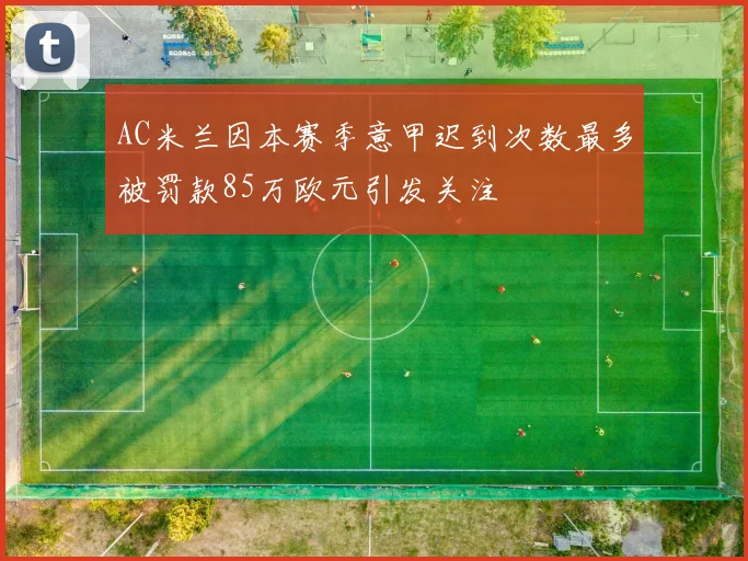 AC米兰因本赛季意甲迟到次数最多被罚款85万欧元引发关注