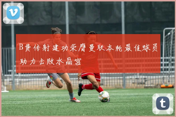 B费传射建功荣膺曼联本轮最佳球员助力击败水晶宫