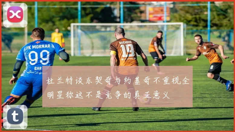 杜兰特谈东契奇与约基奇不重视全明星称这不是竞争的真正意义