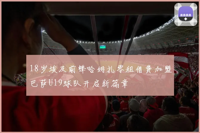 18岁埃及前锋哈姆扎零租借费加盟巴萨U19球队开启新篇章