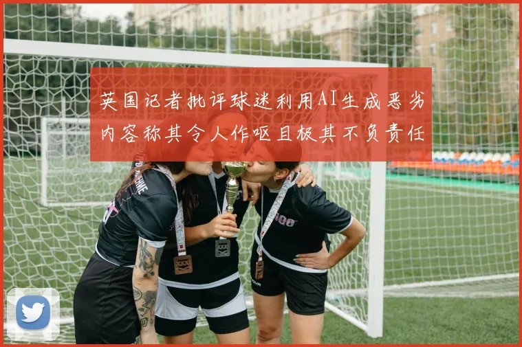 英国记者批评球迷利用AI生成恶劣内容称其令人作呕且极其不负责任