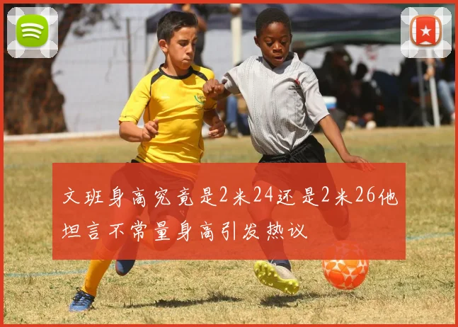 文班身高究竟是2米24还是2米26他坦言不常量身高引发热议