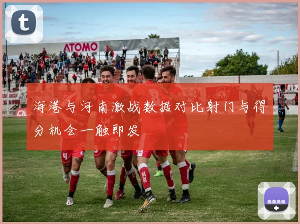 海港与河南激战数据对比射门与得分机会一触即发