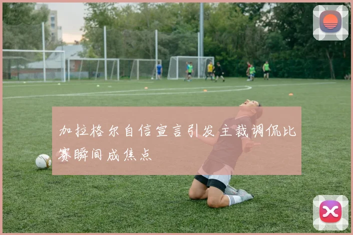 加拉格尔自信宣言引发主裁调侃比赛瞬间成焦点