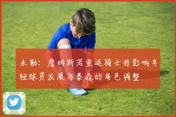 米勒：詹姆斯若重返骑士将影响年轻球员发展与泰森的角色调整