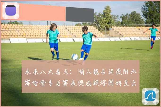 未来八大看点：湖人能否逆袭附加赛哈登季后赛表现成疑塔图姆复出能否助力球队