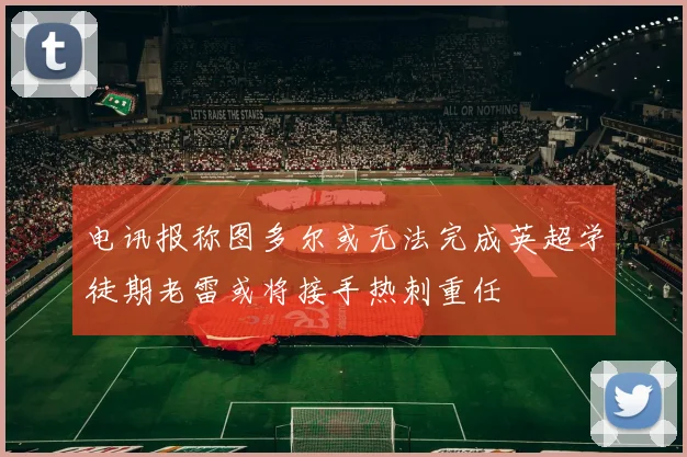电讯报称图多尔或无法完成英超学徒期老雷或将接手热刺重任