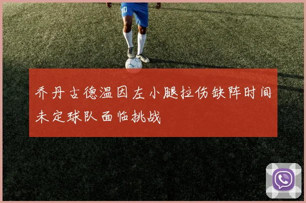 乔丹古德温因左小腿拉伤缺阵时间未定球队面临挑战