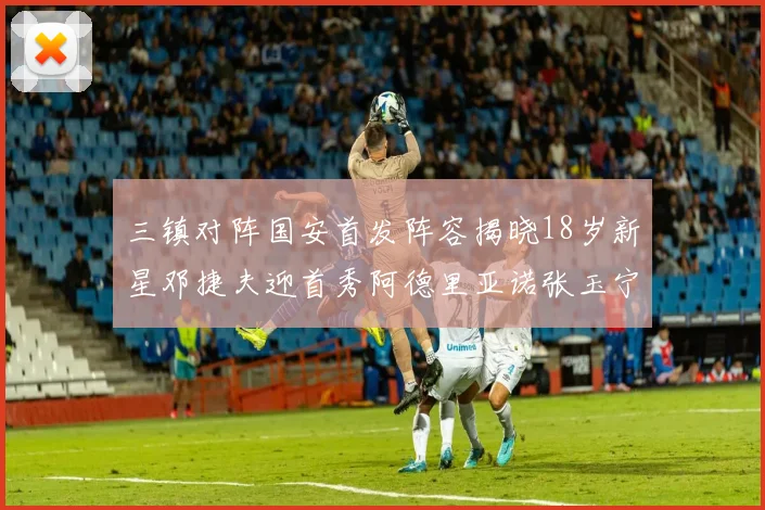 三镇对阵国安首发阵容揭晓18岁新星邓捷夫迎首秀阿德里亚诺张玉宁领衔出战