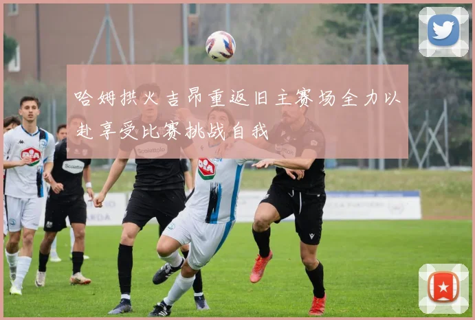 哈姆拱火吉昂重返旧主赛场全力以赴享受比赛挑战自我
