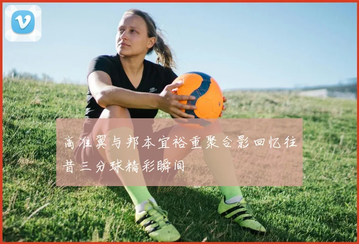 高准翼与邦本宜裕重聚合影回忆往昔三分球精彩瞬间