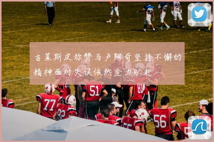 吉莱斯皮称赞马卢阿奇坚持不懈的精神面对失误依然全力以赴