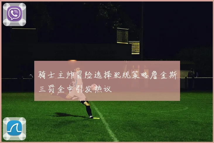 骑士主帅冒险选择犯规策略詹金斯三罚全中引发热议