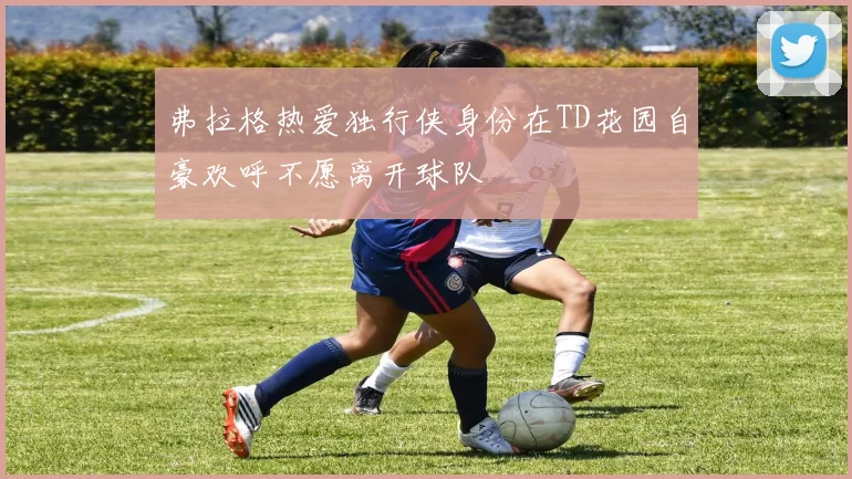 弗拉格热爱独行侠身份在TD花园自豪欢呼不愿离开球队