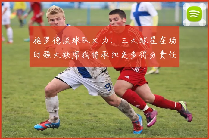 施罗德谈球队火力：三大球星在场时强大缺席我将承担更多得分责任