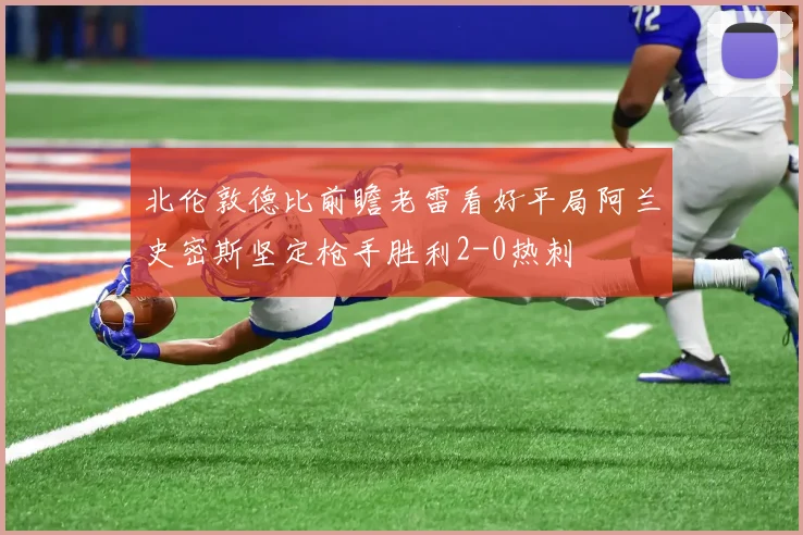 北伦敦德比前瞻老雷看好平局阿兰史密斯坚定枪手胜利2-0热刺