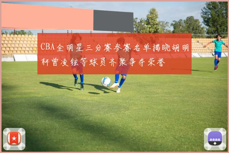 CBA全明星三分赛参赛名单揭晓胡明轩曾凌铉等球员齐聚争夺荣誉