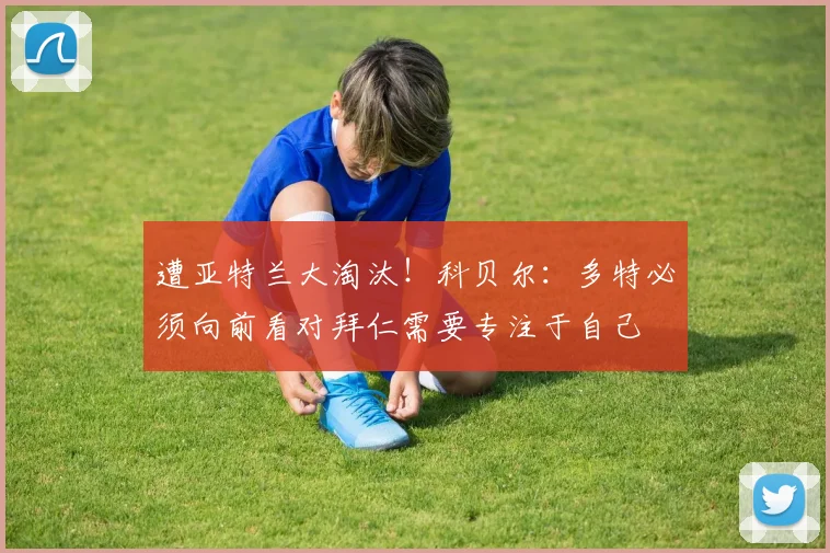 遭亚特兰大淘汰！科贝尔：多特必须向前看对拜仁需要专注于自己