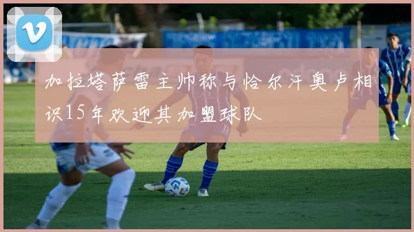 加拉塔萨雷主帅称与恰尔汗奥卢相识15年欢迎其加盟球队