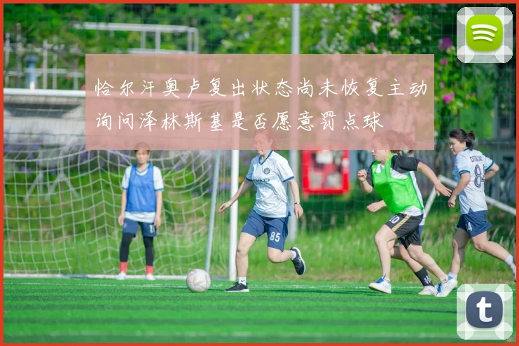恰尔汗奥卢复出状态尚未恢复主动询问泽林斯基是否愿意罚点球