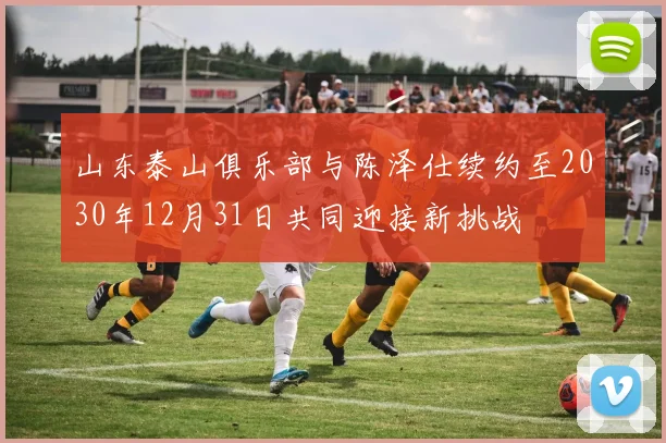 山东泰山俱乐部与陈泽仕续约至2030年12月31日共同迎接新挑战