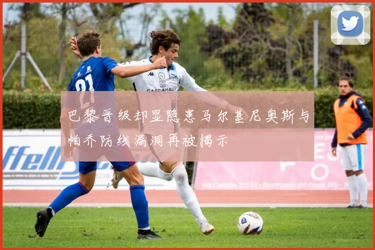 巴黎晋级却显隐患马尔基尼奥斯与帕乔防线漏洞再被揭示